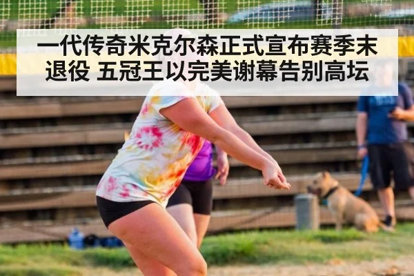一代传奇米克尔森正式宣布赛季末退役 五冠王以完美谢幕告别高坛